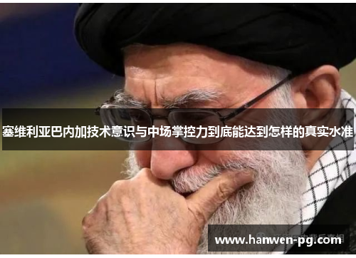 塞维利亚巴内加技术意识与中场掌控力到底能达到怎样的真实水准