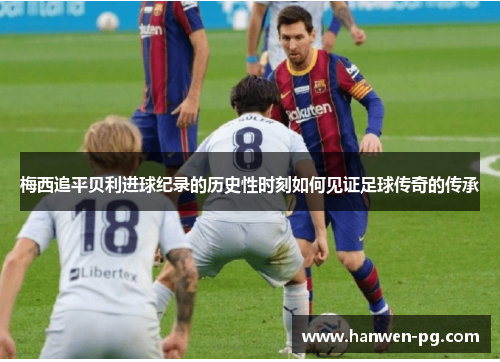 梅西追平贝利进球纪录的历史性时刻如何见证足球传奇的传承