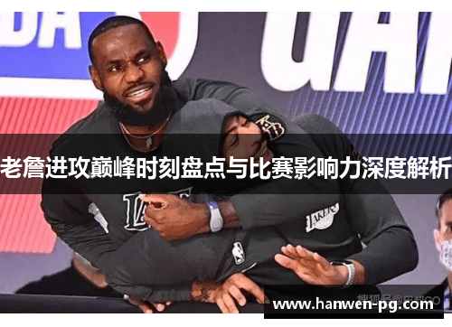 老詹进攻巅峰时刻盘点与比赛影响力深度解析
